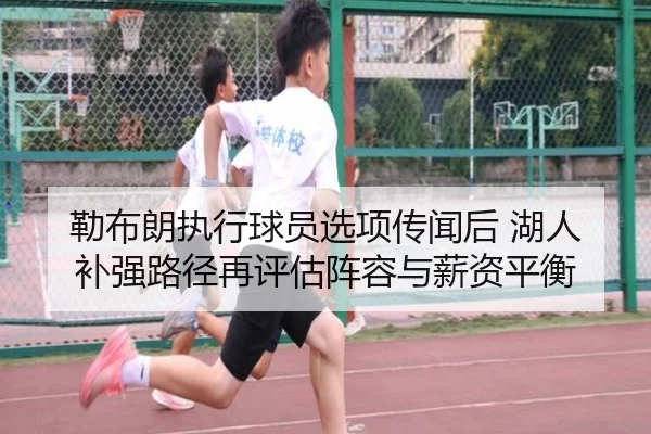 勒布朗执行球员选项传闻后 湖人补强路径再评估阵容与薪资平衡