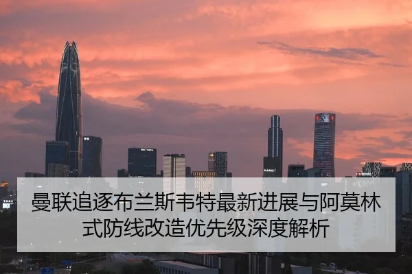 曼联追逐布兰斯韦特最新进展与阿莫林式防线改造优先级深度解析