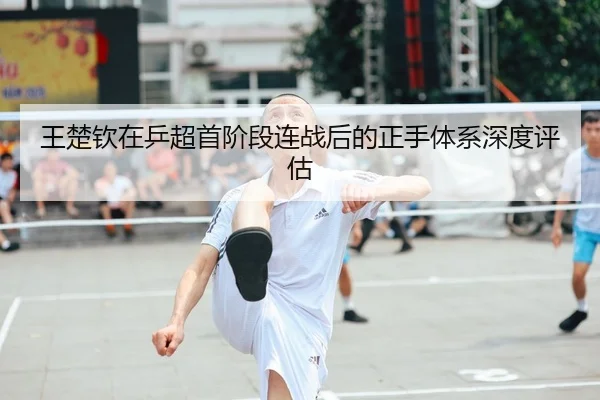王楚钦在乒超首阶段连战后的正手体系深度评估