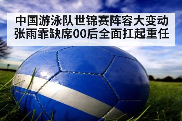 中国游泳队世锦赛阵容大变动 张雨霏缺席00后全面扛起重任