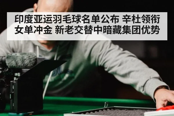 印度亚运羽毛球名单公布 辛杜领衔女单冲金 新老交替中暗藏集团优势